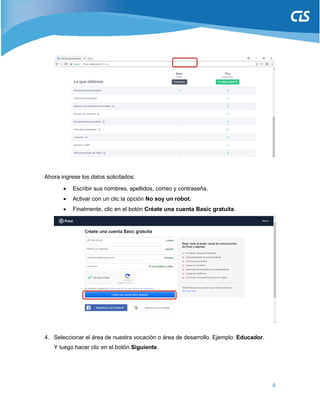 6
Ahora ingrese los datos solicitados:
 Escribir sus nombres, apellidos, correo y contraseña.
 Activar con un clic la opción No soy un robot.
 Finalmente, clic en el botón Créate una cuenta Basic gratuita.
4. Seleccionar el área de nuestra vocación o área de desarrollo. Ejemplo: Educador.
Y luego hacer clic en el botón Siguiente.
 