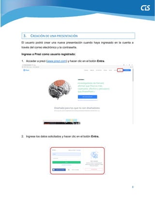 8
3. CREACIÓN DE UNA PRESENTACIÓN
El usuario podrá crear una nueva presentación cuando haya ingresado en la cuenta a
través del correo electrónico y la contraseña.
Ingrese a Prezi como usuario registrado:
1. Acceder a prezi (www.prezi.com) y hacer clic en el botón Entra.
2. Ingrese los datos solicitados y hacer clic en el botón Entra.
 