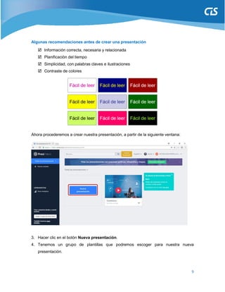 9
Algunas recomendaciones antes de crear una presentación
 Información correcta, necesaria y relacionada
 Planificación del tiempo
 Simplicidad, con palabras claves e ilustraciones
 Contraste de colores
Ahora procederemos a crear nuestra presentación, a partir de la siguiente ventana:
3. Hacer clic en el botón Nueva presentación.
4. Tenemos un grupo de plantillas que podremos escoger para nuestra nueva
presentación.
 