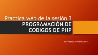 Práctica web de la sesión 3
PROGRAMACIÓN DE
CODIGOS DE PHP
José Roberto Gómez Martínez
 