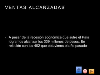 V E N T A S A L C A N Z A D A S
• A pesar de la recesión económica que sufre el País
logramos alcanzar los 339 millones de pesos. En
relación con los 402 que obtuvimos el año pasado
 