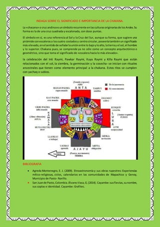 INDAGA SOBRE EL SIGNIFICADO E IMPORTANCIA DE LA CHAKANA.
La «chacana» o cruz andinaesunsímbolorecurrente enlasculturasoriginariasde losAndes.Su
forma es la de una cruz cuadrada y escalonada, con doce puntas.
El símbolo en sí, es una referencia al Sol y la Cruz del Sur, aunque su forma, que sugiere una
pirámide conescalerasa loscuatro costadosy centrocircular, poseeríatambiénun significado
más elevado,enelsentidode señalarlauniónentre lo bajoyloalto,latierray el sol,el hombre
y lo superior. Chakana pues, se comprende ya no sólo como un concepto arquitectónico o
geométrico, sino que toma el significado de «escalera hacia lo más elevado».
la celebración del Inti Raymi, Pawkar Raymi, Kuya Raymi y Killa Raymi que están
relacionados con el sol, la siembra, la germinación y la cosecha- se inician con rituales
ancestrales que tienen como elemento principal a la chakana. Estos ritos se cumplen
con yachaq o sabios.
BIBLIOGRAFIA
 Agreda Montenegro, E. J. (2009). Etnoastronomía y sus obras rupestres: Experiencias
mítico-religiosas, ciclos, calendarios en las comunidades de Mapachico y Genoy,
Municipio de Pasto- Nariño.
 San Juande Pasto,Colombia.ÁlvarezVaca,G.(2014). Cayambe:susfiestas,sunombre,
sus coplas e identidad. Cayambe: Grafitec.
 