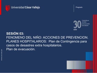 SESIÓN 03:
FENOMENO DEL NIÑO: ACCIONES DE PREVENCION.
PLANES HOSPITALARIOS: Plan de Contingencia para
casos de desastres extra hospitalarios.
Plan de evacuación.
Pregrado
 
