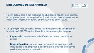 DIRECCIONES DE DESARROLLO
• Hacen referencia a las distintas posibilidades con las que cuenta
la empresa para la ampliación (crecimiento), recomposición o
reducción (reestructuración) de su actividad en el futuro.
• La tipología más conocida sobre las direcciones de desarrollo es
la de Ansoff (1976), quien identifica dos estrategias básicas:
• Expansión: implica una relación estrecha con la situación
actual.
• Diversificación: supone una cierta ruptura con lo actual,
impulsando a la empresa a desarrollarse a través de nuevos
productos y nuevos mercados.
 