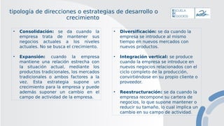 tipología de direcciones o estrategias de desarrollo o
crecimiento
• Consolidación: se da cuando la
empresa trata de mantener sus
negocios actuales a los niveles
actuales. No se busca el crecimiento.
• Expansión: cuando la empresa
mantiene una relación estrecha con
la situación actual, mediante los
productos tradicionales, los mercados
tradicionales o ambos factores a la
vez. Esta estrategia supone un
crecimiento para la empresa y puede
además suponer un cambio en el
campo de actividad de la empresa.
• Diversificación: se da cuando la
empresa se introduce al mismo
tiempo en nuevos mercados con
nuevos productos.
• Integración vertical: se produce
cuando la empresa se introduce en
nuevos negocios relacionados con el
ciclo completo de la producción,
convirtiéndose en su propio cliente o
proveedor.
• Reestructuración: se da cuando la
empresa recompone su cartera de
negocios, lo que supone mantener o
reducir su tamaño, lo cual implica un
cambio en su campo de actividad.
 