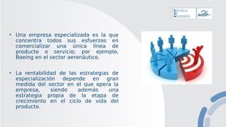 • Una empresa especializada es la que
concentra todos sus esfuerzos en
comercializar una única línea de
producto o servicio; por ejemplo,
Boeing en el sector aeronáutico.
• La rentabilidad de las estrategias de
especialización depende en gran
medida del sector en el que opera la
empresa, siendo además una
estrategia propia de la etapa de
crecimiento en el ciclo de vida del
producto.
 