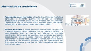 • Penetración en el mercado: a través de políticas de marketing
agresivas, o mediante guerras de precios las empresas
especializadas pueden crecer en su mercado con su producto.
Dependiendo de su situación, cada empresa podrá desarrollar
estrategias de liderazgo en costes o de diferenciación.
• Nuevos mercados: a través de nuevas ampliaciones del producto
o comercializando dicho producto en un mercado global. La
especialización solo se concibe en relación al mercado
«pertinente» del negocio en cuestión. Una empresa que decide
especializarse en el mercado nacional cuando el mercado
«pertinente» es global está abocada al fracaso por cuanto tendrá
que competir con empresas globales que han aprovechado las
economías de escala y que por lo tanto competirán con unos
precios más bajos.
Alternativas de crecimiento
 
