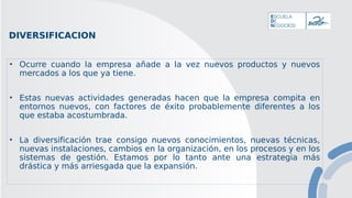 DIVERSIFICACION
• Ocurre cuando la empresa añade a la vez nuevos productos y nuevos
mercados a los que ya tiene.
• Estas nuevas actividades generadas hacen que la empresa compita en
entornos nuevos, con factores de éxito probablemente diferentes a los
que estaba acostumbrada.
• La diversificación trae consigo nuevos conocimientos, nuevas técnicas,
nuevas instalaciones, cambios en la organización, en los procesos y en los
sistemas de gestión. Estamos por lo tanto ante una estrategia más
drástica y más arriesgada que la expansión.
 