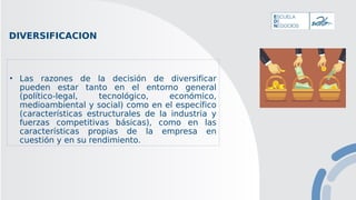 DIVERSIFICACION
• Las razones de la decisión de diversificar
pueden estar tanto en el entorno general
(político-legal, tecnológico, económico,
medioambiental y social) como en el específico
(características estructurales de la industria y
fuerzas competitivas básicas), como en las
características propias de la empresa en
cuestión y en su rendimiento.
 
