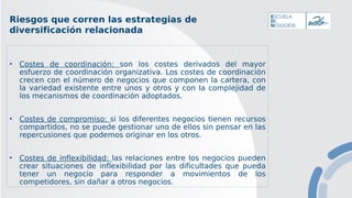 Riesgos que corren las estrategias de
diversificación relacionada
• Costes de coordinación: son los costes derivados del mayor
esfuerzo de coordinación organizativa. Los costes de coordinación
crecen con el número de negocios que componen la cartera, con
la variedad existente entre unos y otros y con la complejidad de
los mecanismos de coordinación adoptados.
• Costes de compromiso: si los diferentes negocios tienen recursos
compartidos, no se puede gestionar uno de ellos sin pensar en las
repercusiones que podemos originar en los otros.
• Costes de inflexibilidad: las relaciones entre los negocios pueden
crear situaciones de inflexibilidad por las dificultades que pueda
tener un negocio para responder a movimientos de los
competidores, sin dañar a otros negocios.
 