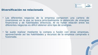 Diversificación no relacionada
• Los diferentes negocios de la empresa componen una cartera de
inversiones en la que se busca principalmente la obtención de sinergias
financieras y de habilidades directivas. Al no haber relación entre los
diferentes negocios es difícil obtener otro tipo de sinergias.
• Se suele realizar mediante la compra o fusión con otras empresas,
aprovechando así las habilidades y recursos de la empresa comprada o
fusionada.
 