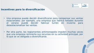 Incentivos para la diversificación
• Una empresa puede decidir diversificarse para compensar sus ventas
estacionales: por ejemplo, una empresa que fabrica helados durante
el verano puede decidir fabricar turrón en invierno para
desestacionalizar las ventas.
• Por otra parte, los reglamentos antimonopolio impiden muchas veces
que una empresa reinvierta sus recursos en su actividad principal, por
lo que se ve obligada a diversificarse.
 