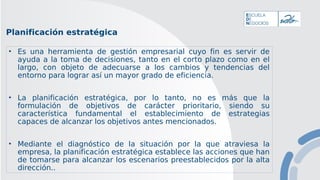 Planificación estratégica
• Es una herramienta de gestión empresarial cuyo fin es servir de
ayuda a la toma de decisiones, tanto en el corto plazo como en el
largo, con objeto de adecuarse a los cambios y tendencias del
entorno para lograr así un mayor grado de eficiencia.
• La planificación estratégica, por lo tanto, no es más que la
formulación de objetivos de carácter prioritario, siendo su
característica fundamental el establecimiento de estrategias
capaces de alcanzar los objetivos antes mencionados.
• Mediante el diagnóstico de la situación por la que atraviesa la
empresa, la planificación estratégica establece las acciones que han
de tomarse para alcanzar los escenarios preestablecidos por la alta
dirección..
 