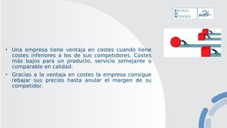 • Una empresa tiene ventaja en costes cuando tiene
costes inferiores a los de sus competidores. Costes
más bajos para un producto, servicio semejante o
comparable en calidad.
• Gracias a la ventaja en costes la empresa consigue
rebajar sus precios hasta anular el margen de su
competidor.
 