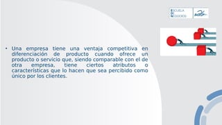 • Una empresa tiene una ventaja competitiva en
diferenciación de producto cuando ofrece un
producto o servicio que, siendo comparable con el de
otra empresa, tiene ciertos atributos o
características que lo hacen que sea percibido como
único por los clientes.
 