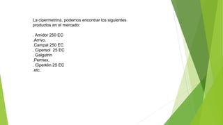 La cipermetrina, podemos encontrar los siguientes
productos en el mercado:
. Amidor 250 EC
.Arrivo.
.Campal 250 EC
. Cipersol 25 EC
. Galgotrin
.Permex.
. Ciperklin 25 EC
.etc.
 
