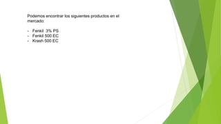 Podemos encontrar los siguientes productos en el
mercado:
- Fenkil 3% PS
- Fenkil 500 EC
- Krash 500 EC
 