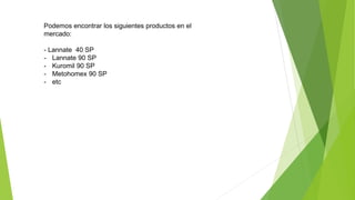 Podemos encontrar los siguientes productos en el
mercado:
- Lannate 40 SP
- Lannate 90 SP
- Kuromil 90 SP
- Metohomex 90 SP
- etc
 