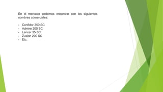 En el mercado podemos encontrar con los siguientes
nombres comerciales:
- Confidor 350 SC
- Admire 200 SC
- Lancer 35 SC
- Zuxion 200 SC
- Etc.
 