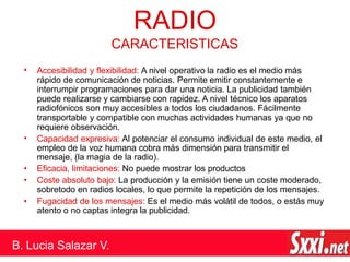 • Accesibilidad y flexibilidad: A nivel operativo la radio es el medio más
rápido de comunicación de noticias. Permite emitir constantemente e
interrumpir programaciones para dar una noticia. La publicidad también
puede realizarse y cambiarse con rapidez. A nivel técnico los aparatos
radiofónicos son muy accesibles a todos los ciudadanos. Fácilmente
transportable y compatible con muchas actividades humanas ya que no
requiere observación.
Capacidad expresiva: Al potenciar el consumo individual de este medio, el
empleo de la voz humana cobra más dimensión para transmitir el
mensaje, (la magia de la radio).
Eficacia, limitaciones: No puede mostrar los productos
Coste absoluto bajo: La producción y la emisión tiene un coste moderado,
sobretodo en radios locales, lo que permite la repetición de los mensajes.
Fugacidad de los mensajes: Es el medio más volátil de todos, o estás muy
atento o no captas integra la publicidad.
•
•
•
•
RADIO
B. Lucia Salazar V.
CARACTERISTICAS
 