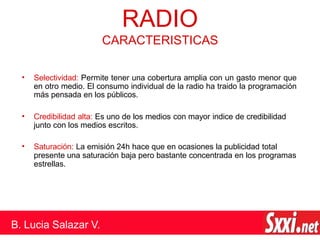 • Selectividad: Permite tener una cobertura amplia con un gasto menor que
en otro medio. El consumo individual de la radio ha traido la programación
más pensada en los públicos.
• Credibilidad alta: Es uno de los medios con mayor indice de credibilidad
junto con los medios escritos.
• Saturación: La emisión 24h hace que en ocasiones la publicidad total
presente una saturación baja pero bastante concentrada en los programas
estrellas.
RADIO
CARACTERISTICAS
B. Lucia Salazar V.
 