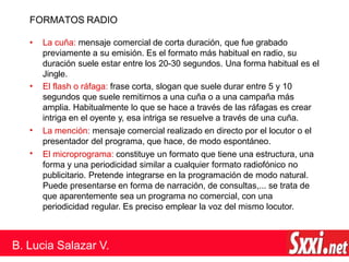 FORMATOS RADIO
•
•
•
• La cuña: mensaje comercial de corta duración, que fue grabado
previamente a su emisión. Es el formato más habitual en radio, su
duración suele estar entre los 20-30 segundos. Una forma habitual es el
Jingle.
El flash o ráfaga: frase corta, slogan que suele durar entre 5 y 10
segundos que suele remitirnos a una cuña o a una campaña más
amplia. Habitualmente lo que se hace a través de las ráfagas es crear
intriga en el oyente y, esa intriga se resuelve a través de una cuña.
La mención: mensaje comercial realizado en directo por el locutor o el
presentador del programa, que hace, de modo espontáneo.
El microprograma: constituye un formato que tiene una estructura, una
forma y una periodicidad similar a cualquier formato radiofónico no
publicitario. Pretende integrarse en la programación de modo natural.
Puede presentarse en forma de narración, de consultas,... se trata de
que aparentemente sea un programa no comercial, con una
periodicidad regular. Es preciso emplear la voz del mismo locutor.
B. Lucia Salazar V.
 