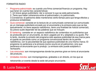 FORMATOS RADIO
•
•
•
•
Programa patrociniado: es cuando una firma comercial financia un programa. Hay
que tener en cuenta tres características:
1. Un breve apoyo publicitario: dar a conocer lo que se está patrocinando.
2. Tiene que haber coherencia entre el patrocinador y lo patrocinado.
3.Constancia: el patrocinio debe mantenerse cierto tiempo para que tenga efectos y
produzca rentabilidad.
• Guía comercial: consiste en la lectura de un comunicado comercial (un comunicado
es un mensaje publicitario enviado por el anunciante a la emisora para que se lea
textualmente; no tiene aspecto radiofónico, tiene una finalidad de noticia comercial).
Su precio suele depender de las palabras que se incluyan.
El bartering: consiste en un espacio radiofónico de contenidos no publicitarios que
es producido por un anunciante, es decir, pagado por él y adaptado a su gusto. Por
lo tanto, durante la emisión del programa sólo aparece publicidad de esa marca para
el oyente es percibido como un programa convencional dentro de la parrilla
radiofónica, con la peculiaridad de que aparece publicidad de una misma marca. El
programa no pertenece a la emisora (como ocurre en el patrocinio), sino que
pertenece al anunciante que lo produjo. La emisora sólo puede aceptarlo o
rechazarlo.
Los concursos: son microprogramas donde los premios giran en torno al anunciante
del producto.
Unidades móviles: son microprogramas, grabados o en directo, en los que se
retransmite un evento desde la sede del propio anunciante.
B. Lucia Salazar V.
 
