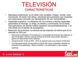 •
•
•
–
–
– Saturación publicitaria: Provocada por la necesidad de financiar las cadenas, lo
que ha llevado a admitir nuevas formas de emisión para poder ubicarla y
guerra de descuentos entre cadenas.
Autopromoción: Entre el 30% - 40% es espacio para sus propios contenidos.
Contraprogramación: Al perjudicar la oferta del canal competidor también se
perjudica a la publicidad . Ataca al público, a la publicidad y a las propias
cadenas.
TELEVISIÓN
B. Lucia Salazar V.
CARACTERISTICAS
Naturaleza audiovisual: es el medio más completo, imagen, sonido, color,
movimiento. El medio más eficaz, sobretodo para productos que necesitan
una observación concreta, por demostración de uso, funcionalidad…
Capacidad expresiva: La utilización de voz humana y efectos especiales
personaliza el mensaje. Lo dirige, es directo y convincente. Es el medio
más persuasivo, los demás medios aparecen comocomplementarios. Y el
más eficaz por la rapidez de propagación.
Reducción de la eficacia: La eficacia de los impactos se estima que se ha
reducido un 35% por:
 