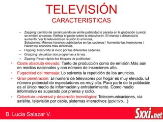 – Zapping: cambio de canal cuando se emite publicidad o parada en la grabación cuando
se emiten anuncios. Refleja el poder sobre la máquina-tv. El mando a distancia lo
aumentó. Ver la televisión en reunión lo aminora.
Soluciones: Mismos horarios publicitarios en las cadenas / Aumentar las inserciones /
Hacer los anuncios más atractivos.
– Flipping: Recorrido al inicio por las diferentes cadenas.
– Grazzing: visualizar dos programas a la vez
– Zipping: Pasar rápido los bloques de publicidad
• Coste absoluto elevado: Tanto de producción como de emisión.Más aún
en medios nacionales y con número de inserciones alto.
Fugacidad del mensaje: Lo solventa la repetición de los anuncios.
Gran penetración: El número de televisores por hogar es muy elevado. El
número potencial de espectadores es muy alto. Para parte de la población
es el único medio de información y entretenimiento. Como medio
informativo es superado por prensa y radio.
Cobertura universal y desarrollo tecnológico: Telecomunicaciones, vía
satélite, televisión por cable, sistemas interactivos (ppv,tivo…)
•
•
•
TELEVISIÓN
B. Lucia Salazar V.
CARACTERISTICAS
 