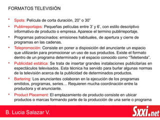 FORMATOS TELEVISIÓN
•
•
Spots: Película de corta duración, 20” o 30”
Publirreportajes: Pequeñas películas entre 3’ y 6’, con estilo descriptivo
informativo de producto o empresa. Aparece el termino publirreportaje.
Programas patrocinados: emisiones habituales, de apertura y cierre de
programas en las cadenas.
Telepromoción: Consiste en poner a disposición del anunciante un espacio
que utilizarán para promocionar un uso de sus productos. Existe el formato
dentro de un programa determinado y el espacio conocido como “Teletienda”.
Publicidad estática: Se trata de insertar grandes instalaciones publicitarias en
espectáculos televisados. Esta técnica ha servido para burlar algunas normas
de la televisión acerca de la publicidad de determinados productos.
Bartering: Los anunciantes colaboran en la ejecución de los programas
emitidos, programas, series… Requieren mucha coordinación entre la
productora y el anunciante.
Product Placement: El emplazamiento de producto consiste en ubicar
productos o marcas formando parte de la producción de una serie o programa
presente en la parrilla de programación de una cadena de televisiv
•
•
•
•
•
a.
B. Lucia Salazar V.
 