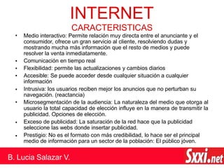 •
•
•
•
•
•
•
INTERNET
B. Lucia Salazar V.
CARACTERISTICAS
Medio interactivo: Permite relación muy directa entre el anunciante y el
consumidor, ofrece un gran servicio al cliente, resolviendo dudas y
mostrando mucha más información que el resto de medios y puede
resolver la venta inmediatamente.
Comunicación en tiempo real
Flexibilidad: permite las actualizaciones y cambios diarios
Accesible: Se puede acceder desde cualquier situación a cualquier
información
Intrusiva: los usuarios reciben mejor los anuncios que no perturban su
navegación. (reactancia)
• Microsegmentación de la audiencia: La naturaleza del medio que otorga al
usuario la total capacidad de elección influye en la manera de transmitir la
publicidad. Opciones de elección.
Exceso de publicidad: La saturación de la red hace que la publicidad
seleccione las webs donde insertar publicidad.
Prestigio: No es el formato con más credibilidad, lo hace ser el principal
medio de información para un sector de la población: El público jóven.
 