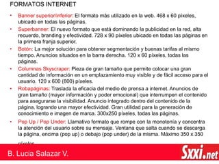 FORMATOS INTERNET
•
•
•
•
•
Banner superior/inferior: El formato más utilizado en la web. 468 x 60 píxeles,
ubicado en todas las páginas.
Superbanner: El nuevo formato que está dominando la publicidad en la red, alta
recuerdo, branding y efectividad. 728 x 90 píxeles ubicado en todas las páginas en
la primera franja superior.
• Botón: La mejor solución para obtener segmentación y buenas tarifas al mismo
tiempo. Anuncios situados en la barra derecha. 120 x 60 píxeles, todas las
páginas.
Columnas Skyscraper: Pieza de gran tamaño que permite colocar una gran
cantidad de información en un emplazamiento muy visible y de fácil acceso para el
usuario. 120 x 600 (800) píxeles.
Robapáginas: Traslada la eficacia del medio de prensa a internet. Anuncios de
gran tamaño (mayor información y poder emocional) que interrumpen el contenido
para asegurarse la visibilidad. Anuncio integrado dentro del contenido de la
página, logrando una mayor efectividad. Gran utilidad para la generación de
conocimiento e imagen de marca. 300x250 píxeles, todas las páginas.
Pop Up / Pop Under: Llamativo formato que rompe con la monotonía y concentra
la atención del usuario sobre su mensaje. Ventana que salta cuando se descarga
la página, encima (pop up) o debajo (pop under) de la misma. Máximo 350 x 350
píxeles.
B. Lucia Salazar V.
 