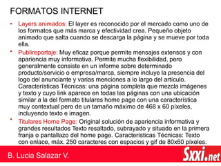 FORMATOS INTERNET
•
•
• Layers animados: El layer es reconocido por el mercado como uno de
los formatos que más marca y efectividad crea. Pequeño objeto
animado que salta cuando se descarga la página y se mueve por toda
ella.
Publireportaje: Muy eficaz porque permite mensajes extensos y con
apariencia muy informativa. Permite mucha flexibilidad, pero
generalmente consiste en un informe sobre determinado
producto/servicio o empresa/marca, siempre incluye la presencia del
logo del anunciante y varias menciones a lo largo del artículo.
Características Técnicas: una página completa que mezcla imágenes
y texto y cuyo link aparece en todas las páginas con una ubicación
similar a la del formato titulares home page con una característica
muy contextual pero de un tamaño máximo de 468 x 60 píxeles,
incluyendo texto e imagen.
Titulares Home Page: Original solución de apariencia informativa y
grandes resultados Texto resaltado, subrayado y situado en la primera
franja o pantallazo del home page. Características Técnicas: Texto
con enlace, máx. 250 caracteres con espacios y gif de 80x60 píxeles.
B. Lucia Salazar V.
 
