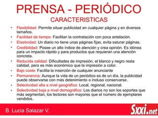 •
•
•
•
•
•
•
•
•
PRENSA - PERIÓDICO
B. Lucia Salazar V.
CARACTERISTICAS
Flexibilidad: Permite situar publicidad en cualquier página y en diversos
tamaños.
Facilidad de tiempo: Facilitan la contratación con poca antelación.
Elasticidad: Un diario no tiene unas páginas fijas, evita saturar páginas.
Credibilidad: Posee un alto índice de atención y crea opinión. Es idónea
para un impacto rápido y para productos que requieran una atención
concreta.
Reducida calidad: Dificultades de impresión, el blanco y negro resta
calidad, pero es más económico que la impresión a color.
Bajo coste: Facilita la inserción de cualquier anunciante
Permanencia: Aunque la vida de un periódico es de un día, la publicidad
puede observarse con más detenimiento o incluso conservarse.
Selectividad alta a nivel geográfico: Local, regional, nacional.
Selectividad baja a nivel demográfico: Los diarios no son los soportes que
más segmentan, los lectores son mayores que el número de ejemplares
vendidos.
 