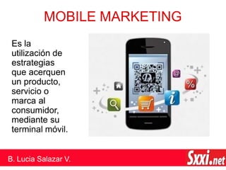 MOBILE MARKETING
Es la
utilización de
estrategias
que acerquen
un producto,
servicio o
marca al
consumidor,
mediante su
terminal móvil.
B. Lucia Salazar V.
 