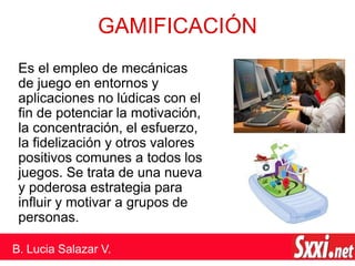 GAMIFICACIÓN
Es el empleo de mecánicas
de juego en entornos y
aplicaciones no lúdicas con el
fin de potenciar la motivación,
la concentración, el esfuerzo,
la fidelización y otros valores
positivos comunes a todos los
juegos. Se trata de una nueva
y poderosa estrategia para
influir y motivar a grupos de
personas.
B. Lucia Salazar V.
 