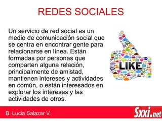 REDES SOCIALES
Un servicio de red social es un
medio de comunicación social que
se centra en encontrar gente para
relacionarse en línea. Están
formadas por personas que
comparten alguna relación,
principalmente de amistad,
mantienen intereses y actividades
en común, o están interesados en
explorar los intereses y las
actividades de otros.
B. Lucia Salazar V.
 