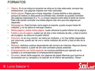FORMATOS
•
•
•
•
•
•
•
•
Página: Si no se indica la situación se sitúa en la más adecuada, aunque hay
excepciones. Las páginas impares son más valoradas.
Doble página: Página par e impar seguidas. Cuesta distinto a dos páginas,
porque se realiza un descuento al contratar dos; también se pueden contratar
dos páginas separadas (5 y 7), y a mayor espacio entre ellas la tarifa es menor.
Sale más barato contratar una doble página más otra que tres páginas por
separado.
• Robapáginas: Este formato varía según el soporte, puede ocupar hasta 40
módulos, y no se altera el mensaje creativo.
Media página y doble media página: suele utilizarse la parte inferior de la página
Faldón o pie de página: suelen ser de dos o tres módulos de alto, y todo el ancho
de la página, se ubica en la parte inferior
Columna: no es muy común; se cobra por módulos, y no hay tarifas especiales
por columnas; puede ser de uno o varios módulos de ancho y todo el alto de la
página.
Módulos: distintos cuadros dependiendo del número de módulos. Algunos diarios
los tarifan hasta 6, a partir de ahí sólo contratan piezas estándar.
Emplazamiento con tarifa especial: en muchos periódicos por ejemplo es la
portada o la contraportada un emplazamiento especial
Encartes: tienen tarifa especial; son páginas de papel diferente que imprime el
anunciante con su campaña y lo colocan en el interior del periódico. Tienen
B. Lucia Salazar V.
 