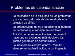 ©Ian Sommerville 2004 Software Engineering, 7th edition. Chapter 5 Slide 18
Problemas de calendarización
La estimación de la dificultad de los problemas
y por lo tanto, el coste de desarrollo de una
solución es difícil.
La productividad no es proporcional al número
de personas que trabajan en una tarea.
Adición de personas al finalizar un proyecto
hace que se prolongue más debido a los
gastos generales de comunicación.
Lo inesperado siempre ocurre. Permitir
siempre en la planificación, la contingencia.
 