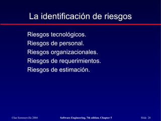 ©Ian Sommerville 2004 Software Engineering, 7th edition. Chapter 5 Slide 28
La identificación de riesgos
Riesgos tecnológicos.
Riesgos de personal.
Riesgos organizacionales.
Riesgos de requerimientos.
Riesgos de estimación.
 
