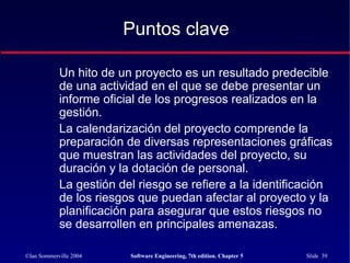 ©Ian Sommerville 2004 Software Engineering, 7th edition. Chapter 5 Slide 39
Un hito de un proyecto es un resultado predecible
de una actividad en el que se debe presentar un
informe oficial de los progresos realizados en la
gestión.
La calendarización del proyecto comprende la
preparación de diversas representaciones gráficas
que muestran las actividades del proyecto, su
duración y la dotación de personal.
La gestión del riesgo se refiere a la identificación
de los riesgos que puedan afectar al proyecto y la
planificación para asegurar que estos riesgos no
se desarrollen en principales amenazas.
Puntos clave
 