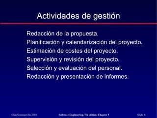 ©Ian Sommerville 2004 Software Engineering, 7th edition. Chapter 5 Slide 6
Redacción de la propuesta.
Planificación y calendarización del proyecto.
Estimación de costes del proyecto.
Supervisión y revisión del proyecto.
Selección y evaluación del personal.
Redacción y presentación de informes.
Actividades de gestión
 