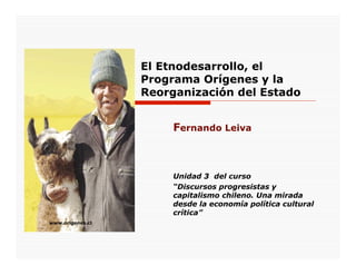 El Etnodesarrollo, el
                  Programa Orígenes y la
                  Reorganización del Estado


                       Fernando Leiva



                       Unidad 3 del curso
                       “Discursos progresistas y
                       capitalismo chileno. Una mirada
                       desde la economía política cultural
                       crítica”
www.origenes.cl
 