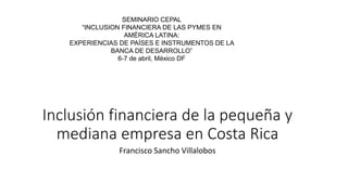 Inclusión financiera de la pequeña y
mediana empresa en Costa Rica
Francisco Sancho Villalobos
SEMINARIO CEPAL
“INCLUSION FINANCIERA DE LAS PYMES EN
AMÉRICA LATINA:
EXPERIENCIAS DE PAÍSES E INSTRUMENTOS DE LA
BANCA DE DESARROLLO”
6-7 de abril, México DF
 