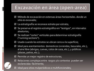  Método de excavación en extensas áreas horizontales. donde un
   sitio es excavado;
 La estratigrafia se reconoce estrato por estrato;
 Se preserva el registro estratigráfico en “testigos”, en intervalos
  aleatorios;
 Se realizan “cortes” verticales para determinar estratigrafía
  (“running sections”).
 Usado cuando los estratos se ubican cerca a la superficie;
 Ideal para asentamientos domesticos (viviendas, basurales, etc.),
   al aire libre (abrigos, cuevas, cotos de caza, etc.), y públicos
   (plazas, patios, etc.);
 Permite un mejor registro de estructuras;
 Relaciones complejas entre rasgos y/o contextos pueden ser
   esclarecidas fácilmente;
 Ideal para sitios mulperiódicos o multifuncionales;
 