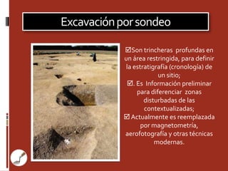 Excavación por sondeo

            Son trincheras profundas en
            un área restringida, para definir
             la estratigrafía (cronología) de
                         un sitio;
             . Es Información preliminar
                 para diferenciar zonas
                    disturbadas de las
                    contextualizadas;
             Actualmente es reemplazada
                   por magnetometría,
            aerofotografía y otras técnicas
                        modernas.
 