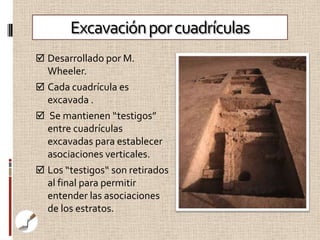 Excavación por cuadrículas
 Desarrollado por M.
  Wheeler.
 Cada cuadrícula es
  excavada .
 Se mantienen “testigos”
  entre cuadrículas
  excavadas para establecer
  asociaciones verticales.
 Los “testigos“ son retirados
  al final para permitir
  entender las asociaciones
  de los estratos.
 