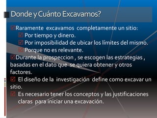 Donde y Cuánto Excavamos?
Raramente excavamos completamente un sitio:
     Por tiempo y dinero.
     Por imposibilidad de ubicar los límites del mismo.
     Porque no es relevante.
Durante la prospeccion , se escogen las estrategias ,
basadas en el dato que se quiera obtener y otros
factores.
 El diseño de la investigación define como excavar un
sitio.
 Es necesario tener los conceptos y las justificaciones
    claras para iniciar una excavación.
 