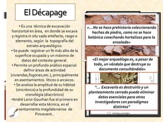 El Décapage
       • Es una técnica de excavación         «…No se hace prehistoria coleccionando
 horizontal en área, en donde se excava         hachas de piedra, como no se hace
 y registra in situ cada artefacto, rasgo o   botánica cosechando hortalizas para la
    elemento, según la topografía del                       ensalada»
            estrato arqueológico.
• Se puede registrar un % más alto de la
    superficie ocupada y un máximo de
         datos del contexto general.            «El mejor arqueólogo es, a pesar de
 • Permite un profundo análisis espacial:        todo, un vándalo que destruye su
          definir áreas de actividad                documento consultándolo»
(viviendas,fogones,etc.), principalmente
   en asentamientos líticos o arcaicos.
   • Se analiza la amplitud de su hábitat
                                                 “… Excavarlo es destruirlo y un
     (sincrónico) a la profundidad de su
                                              planteamiento cerrado puede eliminar
           cronológía (diacrónico)
                                                   datos esenciales para otros
•André Leroi-Gourhan fue el primero en
                                                 investigadores con paradigmas
        desarrollar esta técnica, en el
                                                           distintos”
      asentamiento magdaleniense de
                  Pincevent..
 