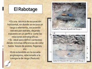 El Rabotage

   • Es una técnica de excavación
 horizontal, en donde se excava un
    rasgo o elemento, excavando
     estrato por estrato, dejando
  expuesto en un perfil o corte las
      relaciones estratigráficas.
  • Es ideal para definir contextos
desde mínimas diferencias de color
 hasta hoyos de postes, fogones,
                 etc.
    •Está extendido en la escuela
    anglosajona, relacionado a la
     categoría de rasgo (feature).
 